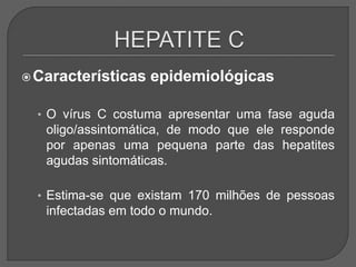 Características epidemiológicas
• O vírus C costuma apresentar uma fase aguda
oligo/assintomática, de modo que ele responde
por apenas uma pequena parte das hepatites
agudas sintomáticas.
• Estima-se que existam 170 milhões de pessoas
infectadas em todo o mundo.
 