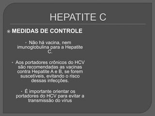 MEDIDAS DE CONTROLE
• Não há vacina, nem
imunoglobulina para a Hepatite
C.
• Aos portadores crônicos do HCV
são recomendadas as vacinas
contra Hepatite A e B, se forem
suscetíveis, evitando o risco
dessas infecções.
• É importante orientar os
portadores do HCV para evitar a
transmissão do vírus
 