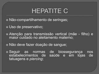  Não-compartilhamento de seringas;
 Uso de preservativo;
 Atenção para transmissão vertical (mãe - filho) e
maior cuidado no aleitamento materno;
 Não deve fazer doação de sangue;
 Seguir as normas de biossegurança nos
estabelecimentos de saúde e em lojas de
tatuagens e piercing;
 