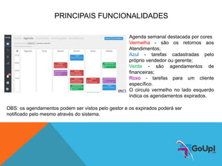 PRINCIPAIS FUNCIONALIDADES
Agenda semanal destacada por cores
Vermelha - são os retornos aos
Atendimentos;
Azul - tarefas cadastradas pelo
próprio vendedor ou gerente;
Verde - são agendamentos de
financeiras;
Roxo - tarefas para um cliente
específico.
O circulo vermelho no lado esquerdo
indica os agendamentos expirados.
OBS: os agendamentos podem ser vistos pelo gestor e os expirados poderá ser
notificado pelo mesmo através do sistema.
 