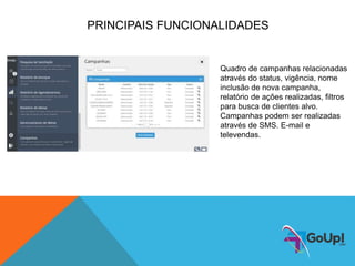 PRINCIPAIS FUNCIONALIDADES
Quadro de campanhas relacionadas
através do status, vigência, nome
inclusão de nova campanha,
relatório de ações realizadas, filtros
para busca de clientes alvo.
Campanhas podem ser realizadas
através de SMS. E-mail e
televendas.
 