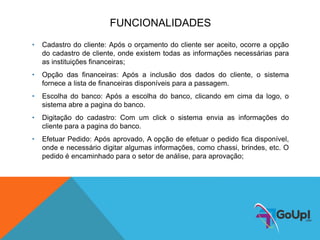 FUNCIONALIDADES
• Cadastro do cliente: Após o orçamento do cliente ser aceito, ocorre a opção
do cadastro de cliente, onde existem todas as informações necessárias para
as instituições financeiras;
• Opção das financeiras: Após a inclusão dos dados do cliente, o sistema
fornece a lista de financeiras disponíveis para a passagem.
• Escolha do banco: Após a escolha do banco, clicando em cima da logo, o
sistema abre a pagina do banco.
• Digitação do cadastro: Com um click o sistema envia as informações do
cliente para a pagina do banco.
• Efetuar Pedido: Após aprovado, A opção de efetuar o pedido fica disponível,
onde e necessário digitar algumas informações, como chassi, brindes, etc. O
pedido é encaminhado para o setor de análise, para aprovação;
 