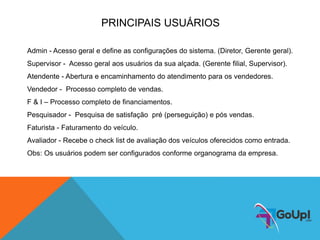 PRINCIPAIS USUÁRIOS
Admin - Acesso geral e define as configurações do sistema. (Diretor, Gerente geral).
Supervisor - Acesso geral aos usuários da sua alçada. (Gerente filial, Supervisor).
Atendente - Abertura e encaminhamento do atendimento para os vendedores.
Vendedor - Processo completo de vendas.
F & I – Processo completo de financiamentos.
Pesquisador - Pesquisa de satisfação pré (perseguição) e pós vendas.
Faturista - Faturamento do veículo.
Avaliador - Recebe o check list de avaliação dos veículos oferecidos como entrada.
Obs: Os usuários podem ser configurados conforme organograma da empresa.
 