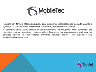 Fundada em 1995, a Mobiletec nasceu para atender á necessidade do mercado visando a
agilidade na troca de informações entre a empresa, colaboradores e clientes.
A Mobiletec adota como politica o desenvolvimento de soluções 100% aderentes aos
parceiros com um excelente custo-benefício. Buscamos constantemente a melhoria das
soluções através de colaboradores altamente treinados aliado a um suporte técnico
especializado e avançando.
 