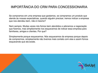 Se compramos em uma empresa que gostamos, se compramos um produto que
atende às nossas expectativas, quando alguém precisar, iremos indicar a empresa
que nos atendeu bem, não é mesmo?
Nem sempre. Muitas vezes nós fomos bem atendidos e adoramos a negociação
que fizemos, mas simplesmente nos esquecemos de indicar essa empresa para
familiares, amigos e clientes. Por que?
Simplesmente porque esquecemos. Nós esquecemos da empresa porque depois
de comprarmos, simplesmente não tivemos mais contato com elas e assim fomos
esquecendo que ela existe.
IMPORTÂNCIA DO CRM PARA CONCESSIONARIA
 