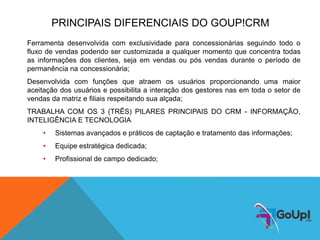PRINCIPAIS DIFERENCIAIS DO GOUP!CRM
Ferramenta desenvolvida com exclusividade para concessionárias seguindo todo o
fluxo de vendas podendo ser customizada a qualquer momento que concentra todas
as informações dos clientes, seja em vendas ou pós vendas durante o período de
permanência na concessionária;
Desenvolvida com funções que atraem os usuários proporcionando uma maior
aceitação dos usuários e possibilita a interação dos gestores nas em toda o setor de
vendas da matriz e filiais respeitando sua alçada;
TRABALHA COM OS 3 (TRÊS) PILARES PRINCIPAIS DO CRM - INFORMAÇÃO,
INTELIGÊNCIA E TECNOLOGIA
• Sistemas avançados e práticos de captação e tratamento das informações;
• Equipe estratégica dedicada;
• Profissional de campo dedicado;
 