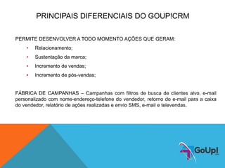 PRINCIPAIS DIFERENCIAIS DO GOUP!CRM
PERMITE DESENVOLVER A TODO MOMENTO AÇÕES QUE GERAM:
• Relacionamento;
• Sustentação da marca;
• Incremento de vendas;
• Incremento de pós-vendas;
FÁBRICA DE CAMPANHAS – Campanhas com filtros de busca de clientes alvo, e-mail
personalizado com nome-endereço-telefone do vendedor, retorno do e-mail para a caixa
do vendedor, relatório de ações realizadas e envio SMS, e-mail e televendas.
 