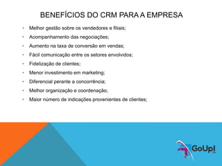 BENEFÍCIOS DO CRM PARA A EMPRESA
• Melhor gestão sobre os vendedores e filiais;
• Acompanhamento das negociações;
• Aumento na taxa de conversão em vendas;
• Fácil comunicação entre os setores envolvidos;
• Fidelização de clientes;
• Menor investimento em marketing;
• Diferencial perante a concorrência;
• Melhor organização e coordenação;
• Maior número de indicações provenientes de clientes;
 