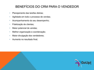 BENEFÍCIOS DO CRM PARA O VENDEDOR
• Planejamento das tarefas diárias;
• Agilidade em todo o processo de vendas;
• Acompanhamento do seu desempenho;
• Fidelização de clientes;
• Maior potencial de vendas;
• Melhor organização e coordenação;
• Maior divulgação dos vendedores;
• Aumento no resultado final;
 