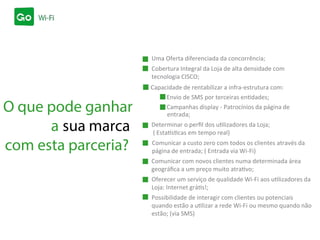 com esta parceria?
Uma Oferta diferenciada da concorrência;
O que pode ganhar
a sua marca
Cobertura Integral da Loja de alta densidade com
tecnologia CISCO;
Capacidade de rentabilizar a infra-estrutura com:
Envio de SMS por terceiras entidades;
Campanhas display - Patrocínios da página de
entrada;
Determinar o perﬁl dos utilizadores da Loja;
( Estatísticas em tempo real)
Comunicar a custo zero com todos os clientes através da
página de entrada; ( Entrada via Wi-Fi)
Comunicar com novos clientes numa determinada área
geográﬁca a um preço muito atrativo;
Oferecer um serviço de qualidade Wi-Fi aos utilizadores da
Loja: Internet grátis!;
Possibilidade de interagir com clientes ou potenciais
quando estão a utilizar a rede Wi-Fi ou mesmo quando não
estão; (via SMS)
 