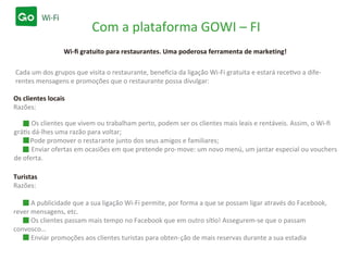 Com a plataforma GOWI – FI
Wi-ﬁ gratuito para restaurantes. Uma poderosa ferramenta de marketing!
Os clientes locais
Razões:
Turistas
Razões:
Os clientes que vivem ou trabalham perto, podem ser os clientes mais leais e rentáveis. Assim, o Wi-ﬁ
grátis dá-lhes uma razão para voltar;
Pode promover o restarante junto dos seus amigos e familiares;
Enviar ofertas em ocasiões em que pretende pro-move: um novo menú, um jantar especial ou vouchers
de oferta.
A publicidade que a sua ligação Wi-Fi permite, por forma a que se possam ligar através do Facebook,
rever mensagens, etc.
Os clientes passam mais tempo no Facebook que em outro sítio! Assegurem-se que o passam
convosco…
Enviar promoções aos clientes turistas para obten-ção de mais reservas durante a sua estadia
Cada um dos grupos que visita o restaurante, beneﬁcia da ligação Wi-Fi gratuita e estará recetivo a dife-
rentes mensagens e promoções que o restaurante possa divulgar:
 