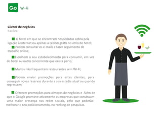 online;
Escolhem o seu estabelecimento para consumir, em vez
do hotel ou outro concorrente que exista perto;
Muitos não frequentam restaurantes sem Wi-Fi;
Podem enviar promoções para estes clientes, para
conseguir novas reservas durante a sua estadia atual ou quando
que o Google promove ativamente as empresas que construam
uma maior presença nas redes sociais, pelo que poderão
melhorar o seu posicionamento, no ranking de pesquisas.
Podem consultar os e-mails e fazer seguimento de
trabalho
Cliente de negócios
Razões:
O hotel em que se encontram hospedados cobra pela
ligação à Internet ou apenas a cedem grátis no átrio do hotel;
regressem;
Oferecer promoções para almoços de negócios e Além de
 