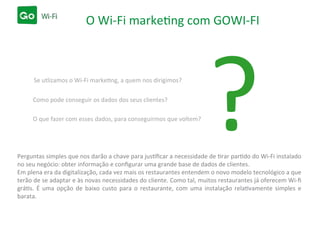 O Wi-Fi marketing com GOWI-FI
?Se utlizamos o Wi-Fi marketing, a quem nos dirigimos?
Como pode conseguir os dados dos seus clientes?
O que fazer com esses dados, para conseguirmos que voltem?
Perguntas simples que nos darão a chave para justiﬁcar a necessidade de tirar partido do Wi-Fi instalado
no seu negócio: obter informação e conﬁgurar uma grande base de dados de clientes.
Em plena era da digitalização, cada vez mais os restaurantes entendem o novo modelo tecnológico a que
terão de se adaptar e às novas necessidades do cliente. Como tal, muitos restaurantes já oferecem Wi-ﬁ
grátis. É uma opção de baixo custo para o restaurante, com uma instalação relativamente simples e
barata.
 