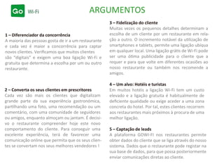 ARGUMENTOS
1 – Diferenciador da concorrência
A maioria das pessoas gosta de ir a um restaurante
e cada vez é maior a concorrência para captar
novos clientes. Veriﬁcamos que muitos clientes
são “digitais” e exigem uma boa ligação Wi-Fi e
gratuita que determina a escolha por um ou outro
restaurante.
3 – Fidelização do cliente
Muitas vezes os pequenos detalhes determinam a
escolha de um cliente por um restaurante em rela-
ção a outro. O incremento notável da utilização de
smartphones e tablets, permite uma ligação ubíqua
em qualquer local. Uma ligação grátis de Wi-Fi pode
ser uma ótima publicidade para o cliente que a
requer e para que volte em diferentes ocasiões ao
nosso restaurante ou também nos recomende a
amigos.
2 – Converta os seus clientes em prescritores
Cada vez são mais os clientes que digitalizam
grande parte da sua experiência gastronómica,
partilhando uma foto, uma recomendação ou um
comentário, com uma comunidade de seguidores
ou amigos, enquanto almoçam ou jantam. É decisi-
vo o restaurante compreender hoje este novo
comportamento do cliente. Para conseguir uma
excelente experiência, terá de favorecer uma
comunicação online que permita que os seus clien-
tes se convertam nos seus melhores vendedores !
4 – Um alvo: Hotéis e turistas
Em muitos hotéis a ligação Wi-Fi tem um custo
elevado e a ligação gratuita é habitualmente de
deﬁciente qualidade ou exige aceder a uma zona
concreta do hotel. Por tal, estes clientes recorrem
aos restaurantes mais próximos à procura de uma
melhor ligação.
5 – Captação de leads
A plataforma GOWI-FI nos restaurantes permite
obter dados do cliente que se liga através do nosso
sistema. Dados que o restaurante pode registar na
sua base de dados, para que possa posteriormente
enviar comunicações diretas ao cliente.
 
