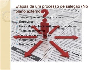 Etapas de um processo de seleção (No
plano externo)
   Triagem preliminar de currículos
   Entrevista
   Prova de Conhecimentos ou capacidades
   Teste psicométrico
   Técnicas de simulação
   Contratação
   Recolocação
 