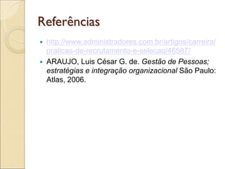 Referências
   http://www.administradores.com.br/artigos/carreira/
    praticas-de-recrutamento-e-selecao/46587/
   ARAUJO, Luis César G. de. Gestão de Pessoas;
    estratégias e integração organizacional São Paulo:
    Atlas, 2006.
 