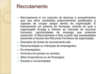 Recrutamento

   Recrutamento é um conjunto de técnicas e procedimentos
    que visa atrair candidatos potencialmente qualificados e
    capazes de ocupar cargos dentro da organização. É
    basicamente um sistema de formação, através do qual a
    organização divulga e oferece ao mercado de recursos
    humanos, oportunidades de emprego que pretende
    preencher. O Recrutamento é feito a partir das necessidades
    presentes e futuras dos Recursos Humanos da organização.
   Exemplos de fontes de recrutamento são:
   Recomendação ou indicação de empregados;
   Ex-empregados;
   Anúncios em jornais ou revistas;
   Sites Corporativos ou de Empregos;
   Escolas e Universidades
 