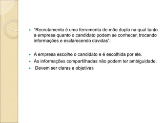    “Recrutamento é uma ferramenta de mão dupla na qual tanto
    a empresa quanto o candidato podem se conhecer, trocando
    informações e esclarecendo dúvidas”.

   A empresa escolhe o candidato e é escolhida por ele.
   As informações compartilhadas não podem ter ambiguidade.
   Devem ser claras e objetivas
 