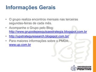 Informações Gerais 
• O grupo realiza encontros mensais nas terceiras 
segundas-feiras de cada mês. 
• Acompanhe o Grupo pelo Blog: 
http://www.grupodepesquisaestrategia.blogspot.com.br 
• http://upstrategyresearch.blogspot.com.br/ 
• Para maiores informações sobre o PMDA: 
www.up.com.br 
 