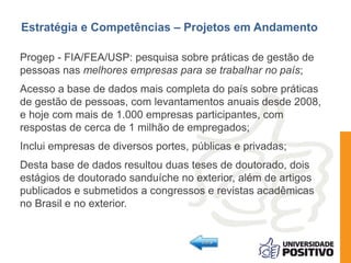 Estratégia e Competências – Projetos em Andamento 
Progep - FIA/FEA/USP: pesquisa sobre práticas de gestão de 
pessoas nas melhores empresas para se trabalhar no país; 
Acesso a base de dados mais completa do país sobre práticas 
de gestão de pessoas, com levantamentos anuais desde 2008, 
e hoje com mais de 1.000 empresas participantes, com 
respostas de cerca de 1 milhão de empregados; 
Inclui empresas de diversos portes, públicas e privadas; 
Desta base de dados resultou duas teses de doutorado, dois 
estágios de doutorado sanduíche no exterior, além de artigos 
publicados e submetidos a congressos e revistas acadêmicas 
no Brasil e no exterior. 
 