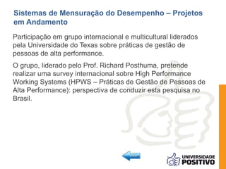 Sistemas de Mensuração do Desempenho – Projetos 
em Andamento 
Participação em grupo internacional e multicultural liderados 
pela Universidade do Texas sobre práticas de gestão de 
pessoas de alta performance. 
O grupo, liderado pelo Prof. Richard Posthuma, pretende 
realizar uma survey internacional sobre High Performance 
Working Systems (HPWS – Práticas de Gestão de Pessoas de 
Alta Performance): perspectiva de conduzir esta pesquisa no 
Brasil. 
 