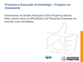 Processo e Execução da Estratégia – Projetos em 
Andamento 
Ferramentas de Gestão Avançada (FGA) Programa Sebrae 
Mais: estudo sobre as dificuldades das Pequenas Empresas em 
executar suas estratégias. 
