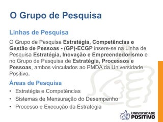 O Grupo de Pesquisa 
Linhas de Pesquisa 
O Grupo de Pesquisa Estratégia, Competências e 
Gestão de Pessoas - (GP)-ECGP insere-se na Linha de 
Pesquisa Estratégia, Inovação e Empreendedorismo e 
no Grupo de Pesquisa de Estratégia, Processos e 
Pessoas, ambos vinculados ao PMDA da Universidade 
Positivo. 
Áreas de Pesquisa 
• Estratégia e Competências 
• Sistemas de Mensuração do Desempenho 
• Processo e Execução da Estratégia 
 