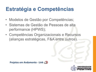 Estratégia e Competências 
• Modelos de Gestão por Competências; 
• Sistemas de Gestão de Pessoas de alta 
performance (HPWS); 
• Competências Organizacionais e Recursos 
(alianças estratégicas, F&A entre outros). 
Projetos em Andamento - Link 
 
