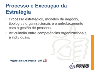 Processo e Execução da 
Estratégia 
• Processo estratégico, modelos de negócio, 
tipologias organizacionais e o entrelaçamento 
com a gestão de pessoas; 
• Articulação entre competências organizacionais 
e individuais. 
Projetos em Andamento - Link 
 