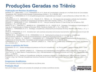 Produções Geradas no Triênio 
Publicação em Revistas Acadêmicas 
KEMPER, B. F.; ABRAVANEL, L. G. S.; FERNANDES, B. H. R.. Níveis de Complexidade e Inserção em uma Rede Social de Comunidades 
Terapêuticas. RAC. Revista de Administração Contemporânea (Online), v. 18, p. 446-464, 2014. 
FERIGOTTI, C.; FERNANDES, B. H. R. Competências gerenciais e capacidade para inovação: o caso da Electrolux do Brasil S/A, RAI, v. 11, 
n.14 – 2014. 
FERNANDES, B. H. R. ; ABRAVANEL, L. G. S. ; PAULIN, R. R. ; TIBOLA, J. A. . Os impactos das percepções e atitudes dos funcionários 
sobre a produtividade e a qualidade em empresas de manufatura. Base (São Leopoldo. Online), v. 10, p. 254-272, 2013. 
PEINADO, J. ; MENEGASSI, C. H. M. ; FERNANDES, B. H. R. . Tudo por Causa da Flavinha: O Caso do Dog Tour da Nathuna. RAC 
Eletrônica, v. 16, p. 327-328, 2012. 
MARIETTO, M. L. ; SANCHES, C. ; MEIRELES, M. ; FERNANDES, B. H. R. ; PAIXAO, M. R. . Estratégia, Competências e Aprendizagem: O 
Caso de um Supermercado na Cidade de Sorocaba. REGE. Revista de Gestão USP, v. 19, p. 73-85, 2012. 
PEINADO, J. ; FERNANDES, B. H. R. . Estratégia, Competências e Desempenho em Empresas Pet Shop. RAUSP-e (São Paulo), v. 47, p. 1- 
29, 2012. 
ANGELIS ; FERNANDES, B. H. R. . Innovative lean: work practices and product and process improvements. International Journal of Lean SiX 
Sigma, v. 3, p. 74-84, 2012. 
ZAMPIER, M. A. ; TAKAHASHI, A. R. W. ; FERNANDES, B. H. R. . Sedimentando as bases de um conceito: as competências 
empreendedoras. REGEPE - Revista de Empreendedorismo e Gestão de Pequenas Empresas, v. 1, p. 1-27, 2012. 
MELLO, C. M. ; TIBOLA, J. A. ; CANOPF, L. ; CASSANDRE, M. P. ; FERNANDES, B. H. R. . Cristófoli Equipamentos de Biosegurança: a 
Trajetória de um Visionário. TAC - Tecnologias de Administração e Contabilidade, v. 2, p. 153-170, 2012. 
FERNANDES, B. H. R. ; ROCHA, A. M. C. ; SEIFERT JUNIOR, R. E. . Trikke Tech Inc.: a case study. Entrepreneurship Theory and Practice, v. 
35, p. 515-533, 2011. 
Livros e capítulos de livros 
FERNANDES, B. H. R. . Gestão estratégica de pessoas com foco em competências. 1. ed. Rio de Janeiro: Campus Elsevier, 2013. v. 5000. 
254p . 
FERNANDES, B. H. R. ; SEIFERT JUNIOR, R. E. . 13 Meanings and Understandings in the Formation of Born Global Firms: The Case of 
Trikke Tech Inc.. In: Marin Marinov; Svetla Marinova. (Org.). Internationalization of Emerging Economies and Firms. 1ed.: Palgrave Macmillan, 
2012, v. , p. 399-424. 
FERNANDES, B. H. R. . Gestão por Competências: tendências, progressos e lacunas. In: Claudia Bitencourt; Debora Azevedo; Cristiane 
Froehlich. (Org.). Na Trilha das Competências Caminhos Possíveis no Cenário das Organizações. 1ed.Porto Alegre: Bookman, 2012, v. 1, p. 
1-278. 
Congressos Acadêmicos 
Foram publicados mais de 10 artigos acadêmicos nos últimos anos. 
Produção Atual 
Cerca de 10 artigos no prelo ou em processo de avaliação por revistas e periódicos da área . 
 