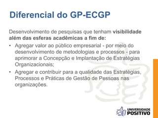 Diferencial do GP-ECGP 
Desenvolvimento de pesquisas que tenham visibilidade 
além das esferas acadêmicas a fim de: 
• Agregar valor ao público empresarial - por meio do 
desenvolvimento de metodologias e processos - para 
aprimorar a Concepção e Implantação de Estratégias 
Organizacionais; 
• Agregar e contribuir para a qualidade das Estratégias, 
Processos e Práticas de Gestão de Pessoas nas 
organizações. 
 