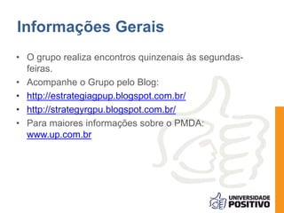 Informações Gerais
• O grupo realiza encontros quinzenais às segundas-
feiras.
• Acompanhe o Grupo pelo Blog:
• http://estrategiagpup.blogspot.com.br/
• http://strategyrgpu.blogspot.com.br/
• Para maiores informações sobre o PMDA:
www.up.com.br
 