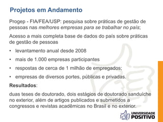 Progep - FIA/FEA/USP: pesquisa sobre práticas de gestão de
pessoas nas melhores empresas para se trabalhar no país;
Acesso a mais completa base de dados do país sobre práticas
de gestão de pessoas
• levantamento anual desde 2008
• mais de 1.000 empresas participantes
• respostas de cerca de 1 milhão de empregados;
• empresas de diversos portes, públicas e privadas.
Resultados:
duas teses de doutorado, dois estágios de doutorado sanduíche
no exterior, além de artigos publicados e submetidos a
congressos e revistas acadêmicas no Brasil e no exterior.
Projetos em Andamento
 