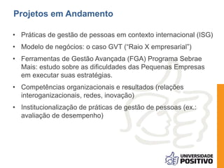 • Práticas de gestão de pessoas em contexto internacional (ISG)
• Modelo de negócios: o caso GVT (“Raio X empresarial”)
• Ferramentas de Gestão Avançada (FGA) Programa Sebrae
Mais: estudo sobre as dificuldades das Pequenas Empresas
em executar suas estratégias.
• Competências organizacionais e resultados (relações
interoganizacionais, redes, inovação)
• Institucionalização de práticas de gestão de pessoas (ex.:
avaliação de desempenho)
Projetos em Andamento
 