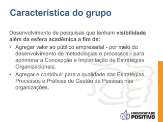 Característica do grupo
Desenvolvimento de pesquisas que tenham visibilidade
além da esfera acadêmica a fim de:
• Agregar valor ao público empresarial - por meio do
desenvolvimento de metodologias e processos - para
aprimorar a Concepção e Implantação de Estratégias
Organizacionais;
• Agregar e contribuir para a qualidade das Estratégias,
Processos e Práticas de Gestão de Pessoas nas
organizações.
 