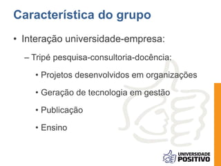 • Interação universidade-empresa:
– Tripé pesquisa-consultoria-docência:
• Projetos desenvolvidos em organizações
• Geração de tecnologia em gestão
• Publicação
• Ensino
Característica do grupo
 