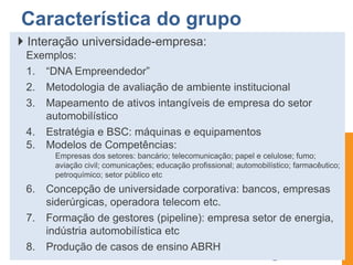  Interação universidade-empresa:
Exemplos:
1. “DNA Empreendedor”
2. Metodologia de avaliação de ambiente institucional
3. Mapeamento de ativos intangíveis de empresa do setor
automobilístico
4. Estratégia e BSC: máquinas e equipamentos
5. Modelos de Competências:
Empresas dos setores: bancário; telecomunicação; papel e celulose; fumo;
aviação civil; comunicações; educação profissional; automobilístico; farmacêutico;
petroquímico; setor público etc
6. Concepção de universidade corporativa: bancos, empresas
siderúrgicas, operadora telecom etc.
7. Formação de gestores (pipeline): empresa setor de energia,
indústria automobilística etc
8. Produção de casos de ensino ABRH
Característica do grupo
 