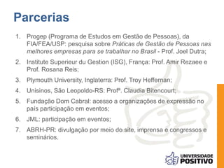 Parcerias
1. Progep (Programa de Estudos em Gestão de Pessoas), da
FIA/FEA/USP: pesquisa sobre Práticas de Gestão de Pessoas nas
melhores empresas para se trabalhar no Brasil - Prof. Joel Dutra;
2. Institute Superieur du Gestion (ISG), França: Prof. Amir Rezaee e
Prof. Rosana Reis;
3. Plymouth University, Inglaterra: Prof. Troy Heffernan;
4. Unisinos, São Leopoldo-RS: Profª. Claudia Bitencourt;
5. Fundação Dom Cabral: acesso a organizações de expressão no
país participação em eventos;
6. JML: participação em eventos;
7. ABRH-PR: divulgação por meio do site, imprensa e congressos e
seminários.
 