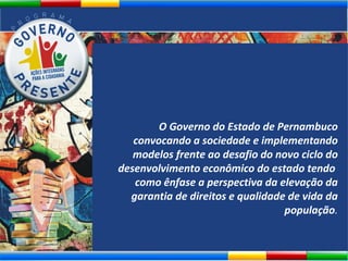 O Governo do Estado de Pernambuco convocando a sociedade e implementando modelos frente ao desafio do novo ciclo do desenvolvimento econômico do estado tendo  como ênfase a perspectiva da elevação da garantia de direitos e qualidade de vida da população . 