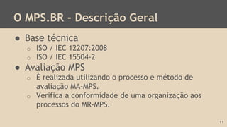 O MPS.BR - Descrição Geral
● Base técnica
o ISO / IEC 12207:2008
o ISO / IEC 15504-2
● Avaliação MPS
o É realizada utilizando o processo e método de
avaliação MA-MPS.
o Verifica a conformidade de uma organização aos
processos do MR-MPS.
11
 