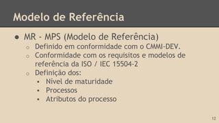 Modelo de Referência
● MR - MPS (Modelo de Referência)
o Definido em conformidade com o CMMI-DEV.
o Conformidade com os requisitos e modelos de
referência da ISO / IEC 15504-2
o Definição dos:
 Nível de maturidade
 Processos
 Atributos do processo
12
 