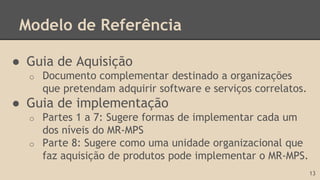 Modelo de Referência
● Guia de Aquisição
o Documento complementar destinado a organizações
que pretendam adquirir software e serviços correlatos.
● Guia de implementação
o Partes 1 a 7: Sugere formas de implementar cada um
dos níveis do MR-MPS
o Parte 8: Sugere como uma unidade organizacional que
faz aquisição de produtos pode implementar o MR-MPS.
13
 