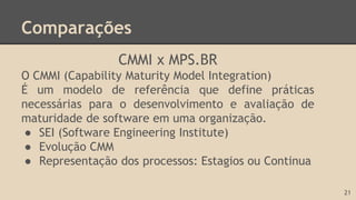 Comparações
CMMI x MPS.BR
O CMMI (Capability Maturity Model Integration)
É um modelo de referência que define práticas
necessárias para o desenvolvimento e avaliação de
maturidade de software em uma organização.
● SEI (Software Engineering Institute)
● Evolução CMM
● Representação dos processos: Estagios ou Continua
21
 