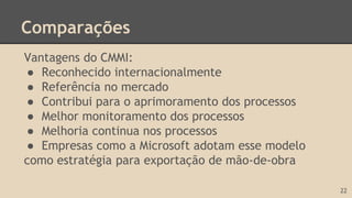 Comparações
Vantagens do CMMI:
● Reconhecido internacionalmente
● Referência no mercado
● Contribui para o aprimoramento dos processos
● Melhor monitoramento dos processos
● Melhoria continua nos processos
● Empresas como a Microsoft adotam esse modelo
como estratégia para exportação de mão-de-obra
22
 