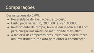 Comparações
Desvantagens do CMMI:
● Necessidade de avaliações, alto custo
● Custo pode variar R$ 200.000 a R$ 1.000000
● Investimento de tempo, leva-se em média 4 a 8 anos
para chegar aos níveis de maturidade mais altos
● A maioria das empresas brasileiras não podem fazer
um investimento tão alto para obter a certificação
23
 