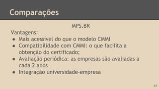 Comparações
MPS.BR
Vantagens:
● Mais acessível do que o modelo CMMI
● Compatibilidade com CMMI: o que facilita a
obtenção do certificado;
● Avaliação periódica: as empresas são avaliadas a
cada 2 anos
● Integração universidade-empresa
24
 