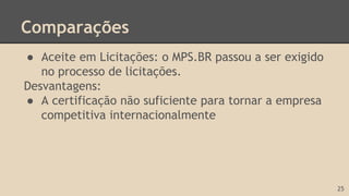 Comparações
● Aceite em Licitações: o MPS.BR passou a ser exigido
no processo de licitações.
Desvantagens:
● A certificação não suficiente para tornar a empresa
competitiva internacionalmente
25
 