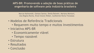 MPS-BR: Promovendo a adoção de boas práticas de
engenharia de software pela indústria brasileira
Marcos Kalinowski, Gleison Santos, Sheila Reinehr, Mariano Montoni,
Ana Regina Rocha, Kival Chaves Weber, Guilherme Horta Travassos
• Modelos de Referência Tradicionais
• Requerem muito tempo e muitos investimentos
• Iniciativa MPS-BR
• Economicamente viável
• Tempo razoável
• Estrutura
• Resultados
• Conclusão
 