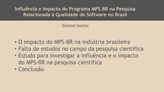 Influência e Impacto do Programa MPS.BR na Pesquisa
Relacionada à Qualidade de Software no Brasil
Gleison Santos
• O impacto do MPS-BR na indústria brasileira
• Falta de estudos no campo da pesquisa científica
• Estudo para investigar a influência e o impacto
do MPS-BR na pesquisa científica
• Conclusão
 