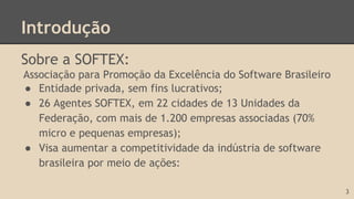 Introdução
Sobre a SOFTEX:
Associação para Promoção da Excelência do Software Brasileiro
● Entidade privada, sem fins lucrativos;
● 26 Agentes SOFTEX, em 22 cidades de 13 Unidades da
Federação, com mais de 1.200 empresas associadas (70%
micro e pequenas empresas);
● Visa aumentar a competitividade da indústria de software
brasileira por meio de ações:
3
 